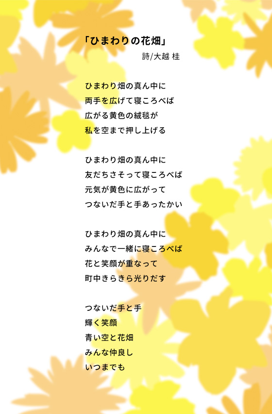 「ひまわりの花畑」 詩/大越 桂 ひまわり畑の真ん中に 両手を広げて寝ころべば 広がる黄色の絨毯が 私を空まで押し上げる ひまわり畑の真ん中に 友だちさそって寝ころべば 元気が黄色に広がって つないだ手と手あったかい ひまわり畑の真ん中に みんなで一緒に寝ころべば 花と笑顔が重なって 町中きらきら光りだす つないだ手と手 輝く笑顔 青い空と花畑 みんな仲良し いつまでも